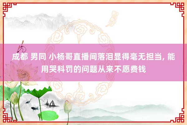 成都 男同 小杨哥直播间落泪显得毫无担当， 能用哭科罚的问题从来不愿费钱