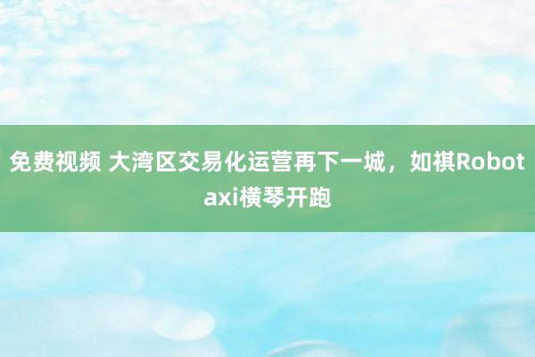 免费视频 大湾区交易化运营再下一城，如祺Robotaxi横琴开跑