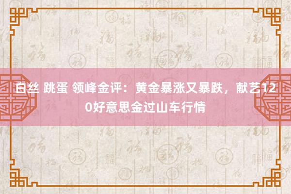 白丝 跳蛋 领峰金评：黄金暴涨又暴跌，献艺120好意思金过山车行情