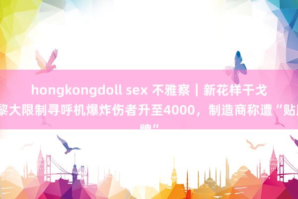 hongkongdoll sex 不雅察｜新花样干戈？黎大限制寻呼机爆炸伤者升至4000，制造商称遭“贴牌”