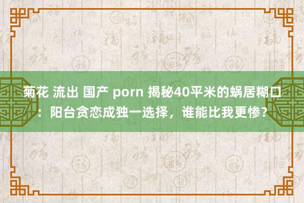 菊花 流出 国产 porn 揭秘40平米的蜗居糊口：阳台贪恋成独一选择，谁能比我更惨？