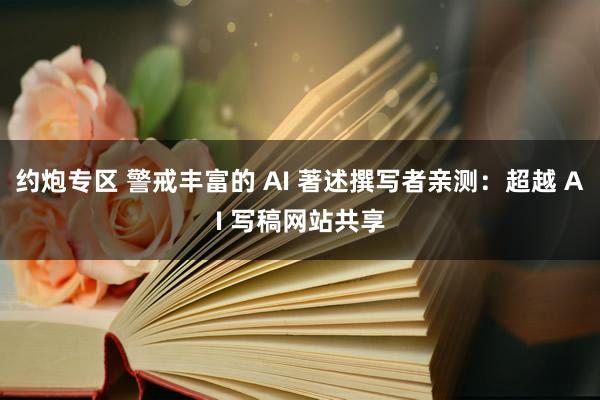 约炮专区 警戒丰富的 AI 著述撰写者亲测：超越 AI 写稿网站共享