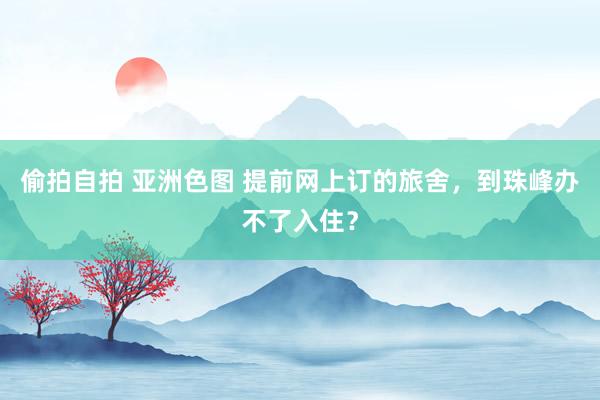 偷拍自拍 亚洲色图 提前网上订的旅舍,到珠峰办不了入住?