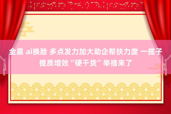 金晨 ai换脸 多点发力加大助企帮扶力度 一揽子提质增效“硬干货”举措来了