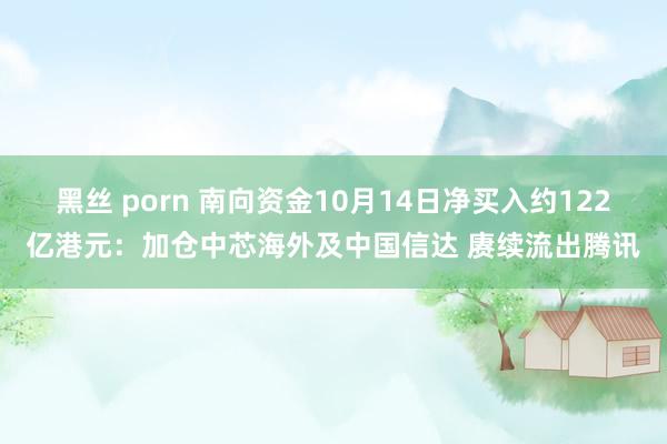 黑丝 porn 南向资金10月14日净买入约122亿港元：加仓中芯海外及中国信达 赓续流出腾讯