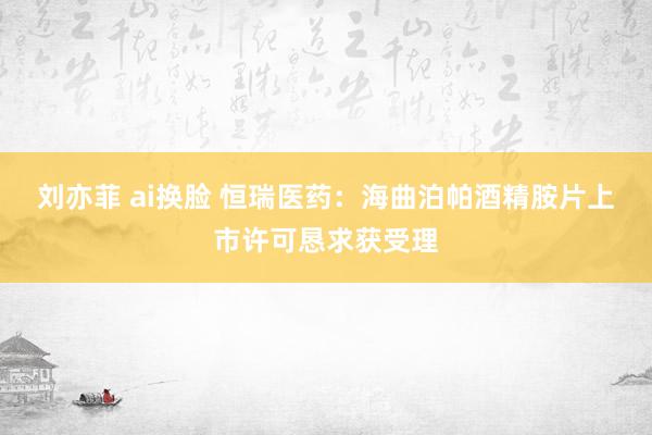 刘亦菲 ai换脸 恒瑞医药：海曲泊帕酒精胺片上市许可恳求获受理