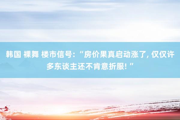 韩国 裸舞 楼市信号: “房价果真启动涨了， 仅仅许多东谈主还不肯意折服! ”