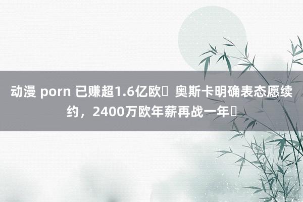 动漫 porn 已赚超1.6亿欧❗奥斯卡明确表态愿续约，2400万欧年薪再战一年❓