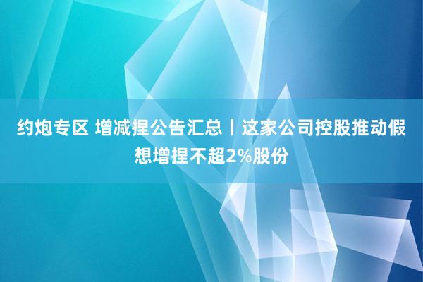 约炮专区 增减捏公告汇总丨这家公司控股推动假想增捏不超2%股份