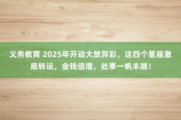 义务教育 2025年开动大放异彩，这四个星座澈底转运，金钱倍增，处事一帆丰顺！