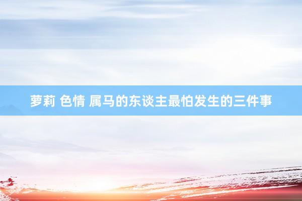 萝莉 色情 属马的东谈主最怕发生的三件事
