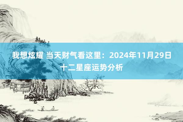 我想炫耀 当天财气看这里：2024年11月29日十二星座运势分析