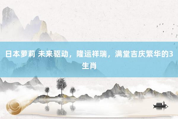 日本萝莉 未来驱动，隆运祥瑞，满堂吉庆繁华的3生肖
