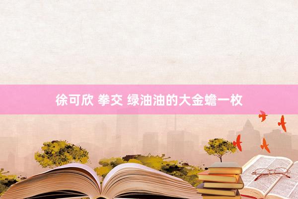 徐可欣 拳交 绿油油的大金蟾一枚