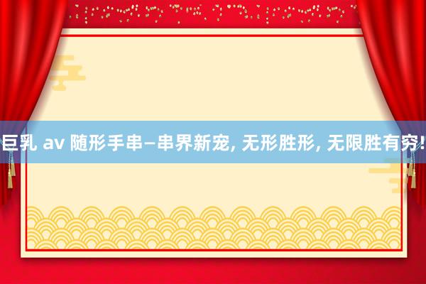 巨乳 av 随形手串—串界新宠， 无形胜形， 无限胜有穷!