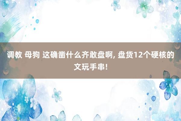 调教 母狗 这确凿什么齐敢盘啊， 盘货12个硬核的文玩手串!