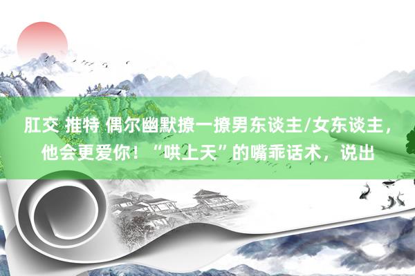 肛交 推特 偶尔幽默撩一撩男东谈主/女东谈主,他会更爱你!“哄上天”的嘴乖话术,说出