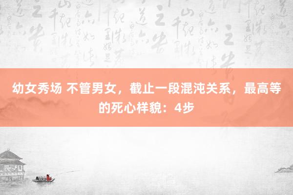 幼女秀场 不管男女，截止一段混沌关系，最高等的死心样貌：4步