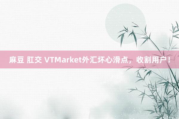麻豆 肛交 VTMarket外汇坏心滑点，收割用户！