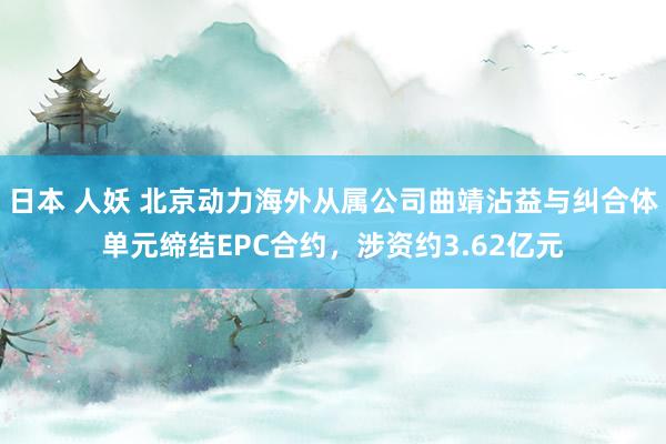 日本 人妖 北京动力海外从属公司曲靖沾益与纠合体单元缔结EPC合约，涉资约3.62亿元