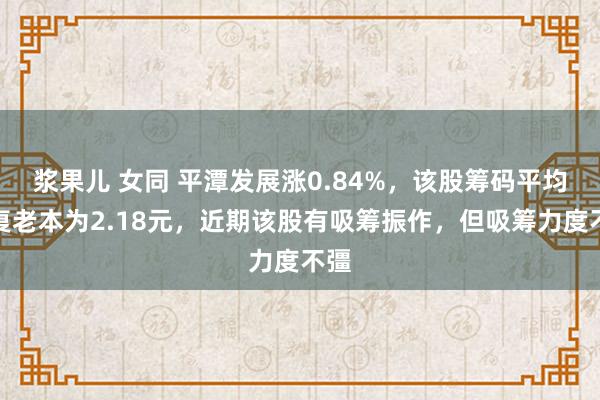 浆果儿 女同 平潭发展涨0.84%，该股筹码平均往复老本为2.18元，近期该股有吸筹振作，但吸筹力度不彊