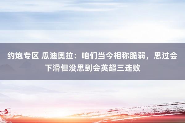 约炮专区 瓜迪奥拉：咱们当今相称脆弱，思过会下滑但没思到会英超三连败