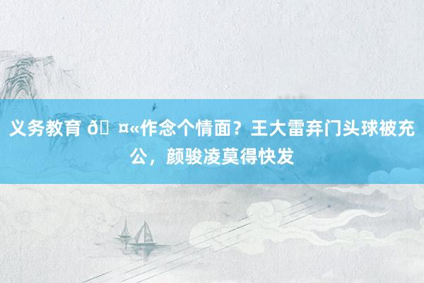 义务教育 🤫作念个情面？王大雷弃门头球被充公，颜骏凌莫得快发