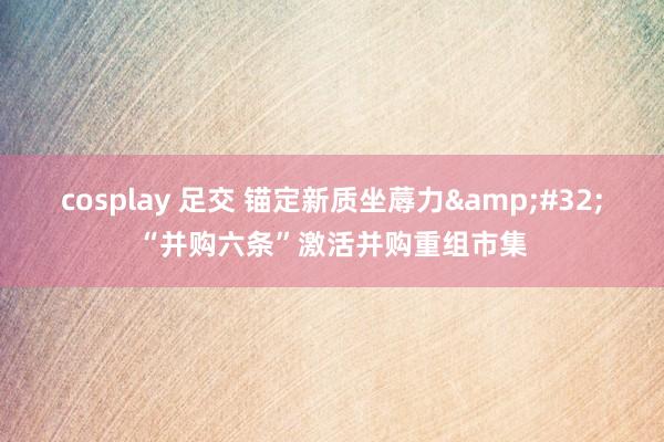 cosplay 足交 锚定新质坐蓐力&#32;“并购六条”激活并购重组市集