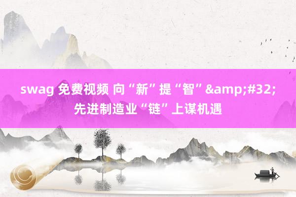 swag 免费视频 向“新”提“智”&#32;先进制造业“链”上谋机遇