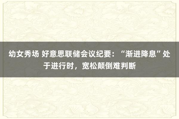 幼女秀场 好意思联储会议纪要：“渐进降息”处于进行时，宽松颠倒难判断