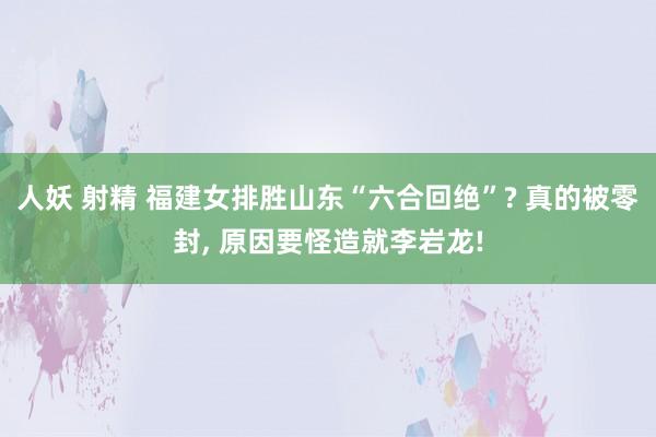 人妖 射精 福建女排胜山东“六合回绝”? 真的被零封， 原因要怪造就李岩龙!
