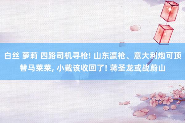 白丝 萝莉 四路司机寻枪! 山东瀛枪、意大利炮可顶替马莱莱， 小戴该收回了! 蒋圣龙或战蔚山