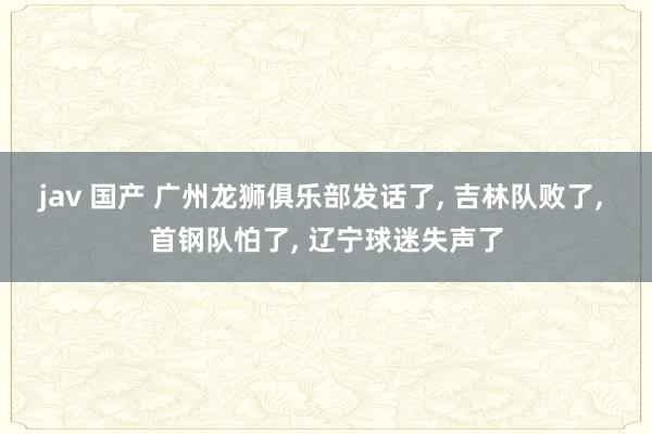 jav 国产 广州龙狮俱乐部发话了， 吉林队败了， 首钢队怕了， 辽宁球迷失声了