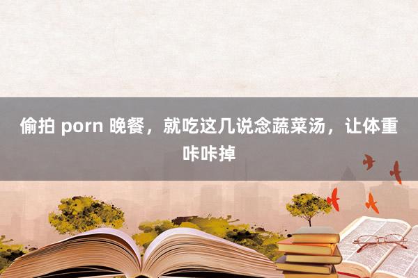 偷拍 porn 晚餐，就吃这几说念蔬菜汤，让体重咔咔掉