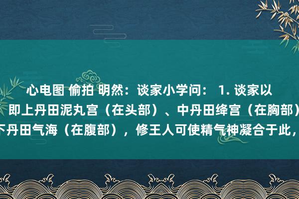 心电图 偷拍 明然:谈家小学问: 1. 谈家以为东谈主体有“三丹田”,即上丹田泥丸宫(在头部)、中丹田绛宫(在胸部)、下丹田气海(在腹部),修王人可使精气神凝合于此,终了养生与超凡入圣。2. 谈...