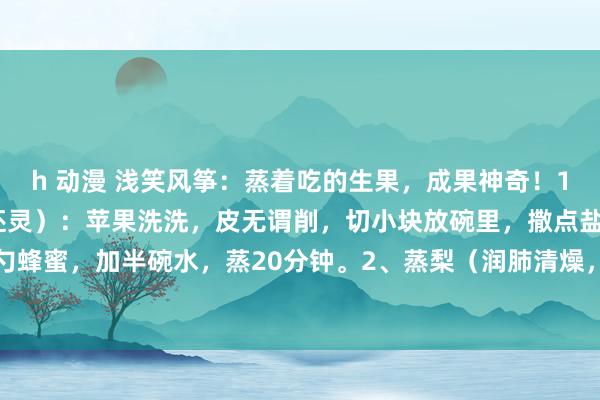 h 动漫 浅笑风筝:蒸着吃的生果,成果神奇!1、蒸苹果(治咳嗽,比药还灵):苹果洗洗,皮无谓削,切小块放碗里,撒点盐,再来一勺蜂蜜,加半碗水,蒸20分钟。2、蒸梨(润肺清燥,祛痰佳效):挑个大且高昂的梨,...