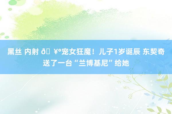 黑丝 内射 🥰宠女狂魔！儿子1岁诞辰 东契奇送了一台“兰博基尼”给她