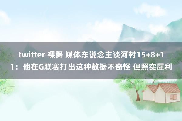 twitter 裸舞 媒体东说念主谈河村15+8+11：他在G联赛打出这种数据不奇怪 但照实犀利