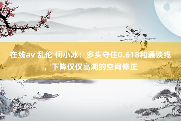 在线av 乱伦 何小冰：多头守住0.618和通谈线，下降仅仅高潮的空间修正