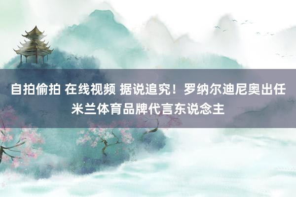 自拍偷拍 在线视频 据说追究！罗纳尔迪尼奥出任米兰体育品牌代言东说念主