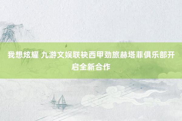 我想炫耀 九游文娱联袂西甲劲旅赫塔菲俱乐部开启全新合作