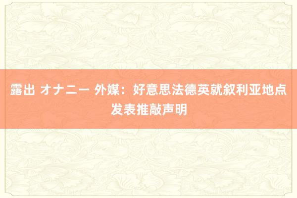 露出 オナニー 外媒：好意思法德英就叙利亚地点发表推敲声明
