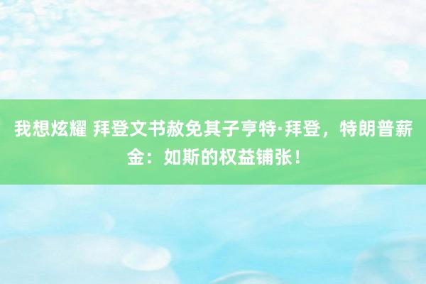 我想炫耀 拜登文书赦免其子亨特·拜登，特朗普薪金：如斯的权益铺张！