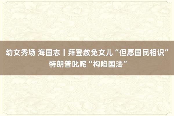 幼女秀场 海国志丨拜登赦免女儿“但愿国民相识” 特朗普叱咤“构陷国法”