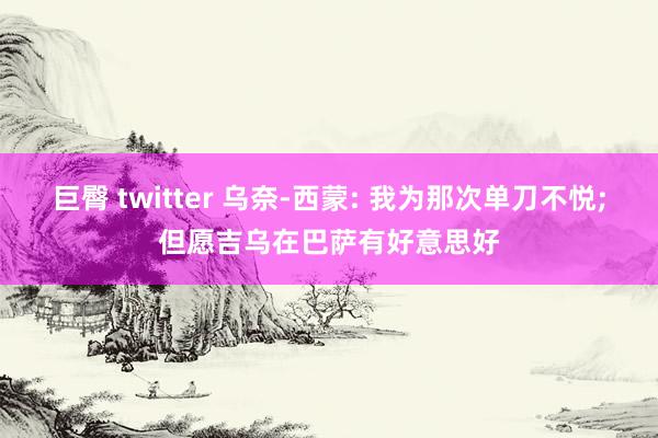 巨臀 twitter 乌奈-西蒙: 我为那次单刀不悦;但愿吉乌在巴萨有好意思好