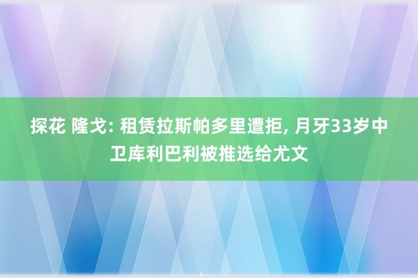 探花 隆戈: 租赁拉斯帕多里遭拒， 月牙33岁中卫库利巴利被推选给尤文