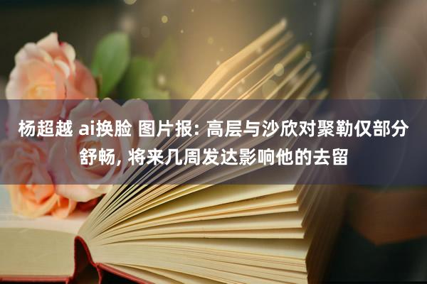 杨超越 ai换脸 图片报: 高层与沙欣对聚勒仅部分舒畅， 将来几周发达影响他的去留