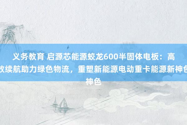 义务教育 启源芯能源蛟龙600半固体电板：高效续航助力绿色物流，重塑新能源电动重卡能源新神色