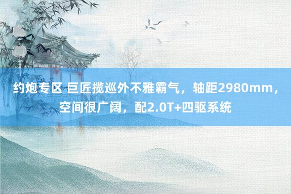 约炮专区 巨匠揽巡外不雅霸气，轴距2980mm，空间很广阔，配2.0T+四驱系统