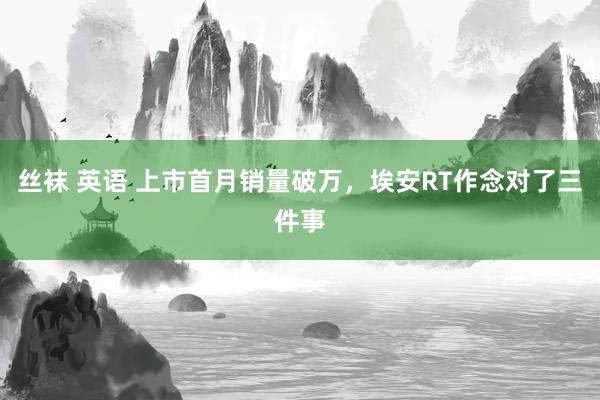 丝袜 英语 上市首月销量破万，埃安RT作念对了三件事